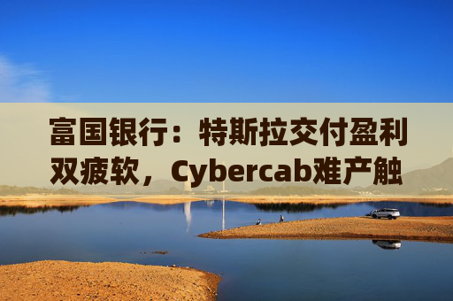 富国银行：特斯拉交付盈利双疲软，Cybercab难产触发目标价腰斩至130美元