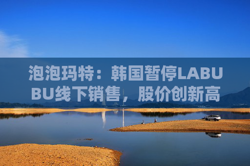 泡泡玛特:韩国暂停LABUBU线下销售,股价创新高