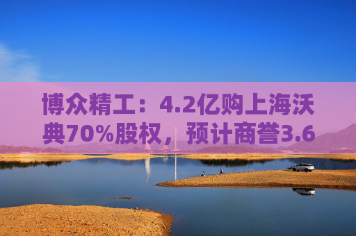 博众精工：4.2亿购上海沃典70%股权，预计商誉3.6亿起