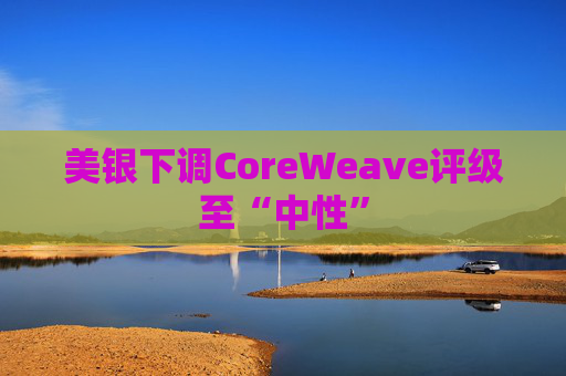美银下调CoreWeave评级至“中性” 第1张 美银下调CoreWeave评级至“中性” 第1张