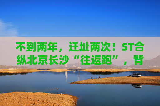 不到两年，迁址两次！ST合纵北京长沙“往返跑”，背后暴露诸多问题！