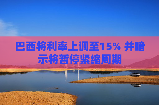 巴西将利率上调至15% 并暗示将暂停紧缩周期