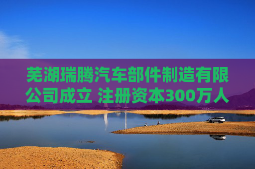 芜湖瑞腾汽车部件制造有限公司成立 注册资本300万人民币