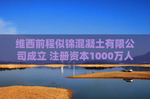 维西前程似锦混凝土有限公司成立 注册资本1000万人民币