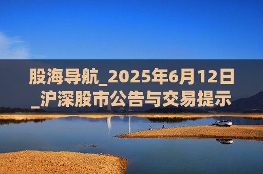 股海导航_2025年6月12日_沪深股市公告与交易提示