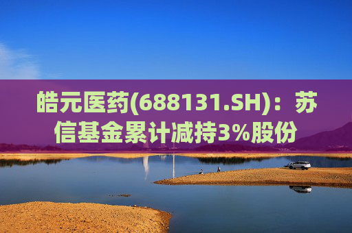 皓元医药(688131.SH)：苏信基金累计减持3%股份
