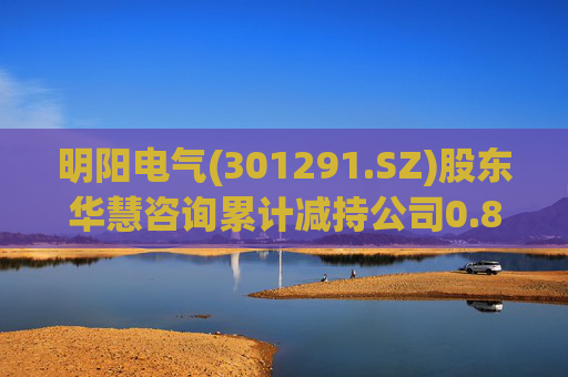 明阳电气(301291.SZ)股东华慧咨询累计减持公司0.84%股份  第1张