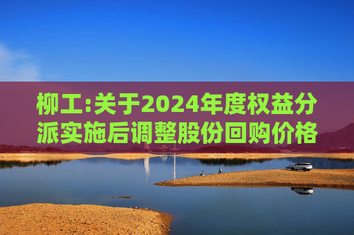 柳工:关于2024年度权益分派实施后调整股份回购价格上限的公告