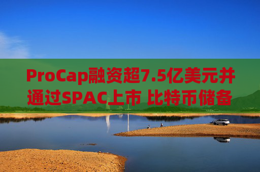 ProCap融资超7.5亿美元并通过SPAC上市 比特币储备热潮渐显泡沫化