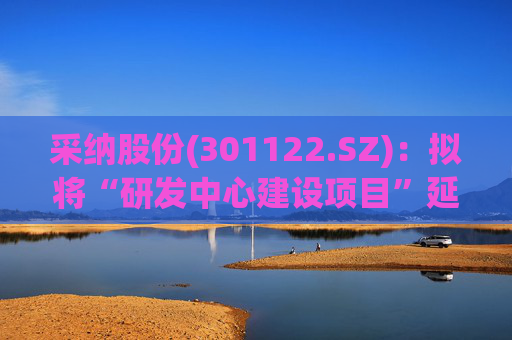 采纳股份(301122.SZ)：拟将“研发中心建设项目”延期至2026年12月31日