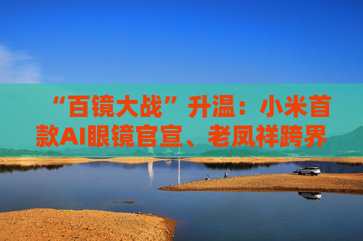 “百镜大战”升温：小米首款AI眼镜官宣、老凤祥跨界进入、Rokid F码用户支付通道开启……