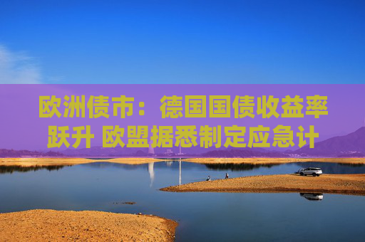 欧洲债市:德国国债收益率跃升 欧盟据悉制定应急计划以保护经济