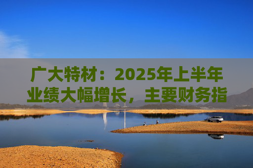 广大特材：2025年上半年业绩大幅增长，主要财务指标均创历史新高