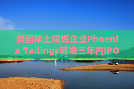 美国稀土精炼企业Phoenix Tailings瞄准三年内IPO