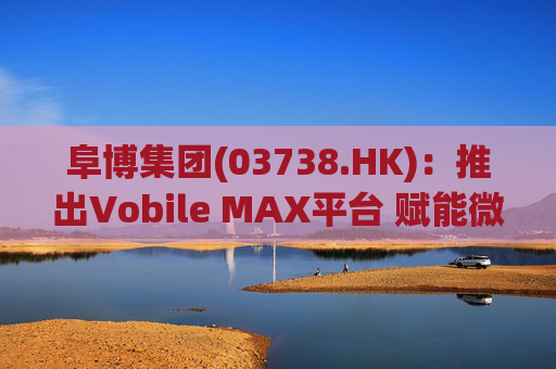 阜博集团(03738.HK)：推出Vobile MAX平台 赋能微短剧等数字资产确权交易