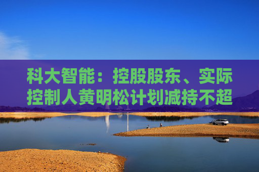 科大智能:控股股东、实际控制人黄明松计划减持不超过3%公司股份