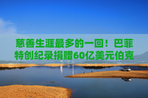 慈善生涯最多的一回!巴菲特创纪录捐赠60亿美元伯克希尔股票