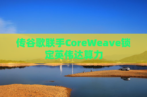 传谷歌联手CoreWeave锁定英伟达算力