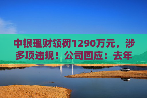 中银理财领罚1290万元，涉多项违规！公司回应：去年6月已全部整改完毕