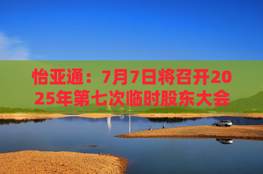 怡亚通：7月7日将召开2025年第七次临时股东大会  第1张