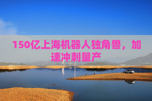 150亿上海机器人独角兽，加速冲刺量产