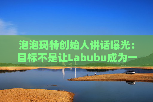 泡泡玛特创始人讲话曝光:目标不是让Labubu成为一时爆红的流行符号