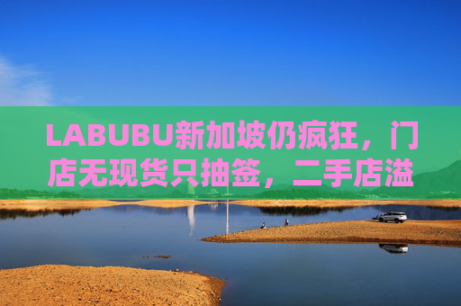 LABUBU新加坡仍疯狂,门店无现货只抽签,二手店溢价数倍,80%的客人因它而来