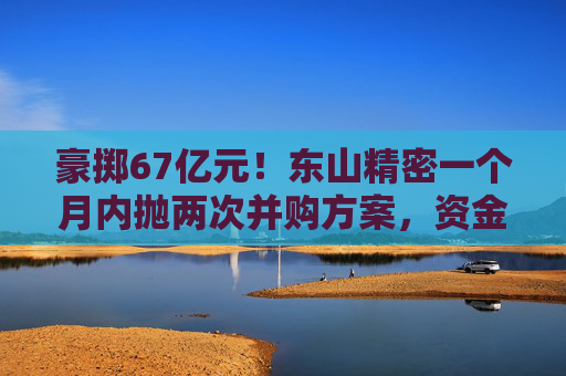 豪掷67亿元！东山精密一个月内抛两次并购方案，资金承压商誉悬顶  第1张
