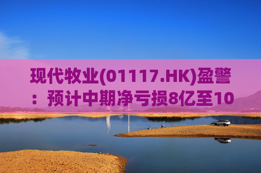 现代牧业(01117.HK)盈警:预计中期净亏损8亿至10亿元