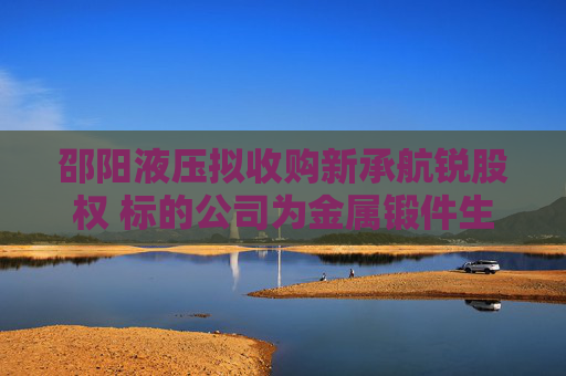 邵阳液压拟收购新承航锐股权 标的公司为金属锻件生产商,曾接受上市辅导 第1张 邵阳液压拟收购新承航锐股权 标的公司为金属锻件生产商,曾接受上市辅导 第1张