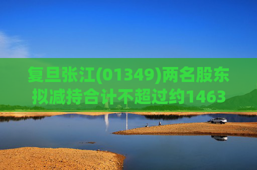 复旦张江(01349)两名股东拟减持合计不超过约1463.65万股公司股份  第1张