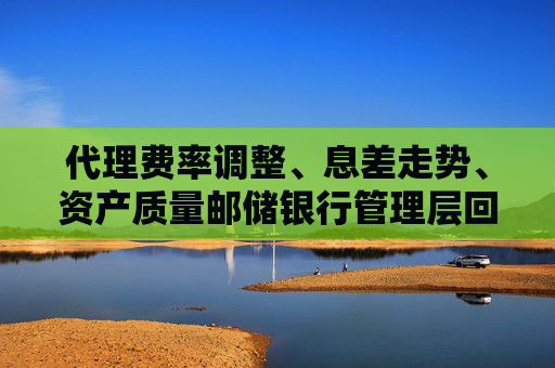 代理费率调整、息差走势、资产质量邮储银行管理层回应市场关注热点