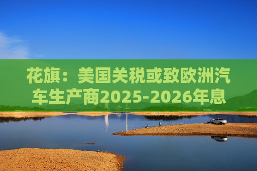 花旗：美国关税或致欧洲汽车生产商2025-2026年息税前利润下降16%  第1张