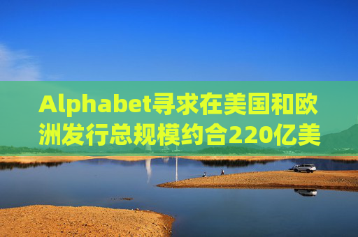 Alphabet寻求在美国和欧洲发行总规模约合220亿美元的债券