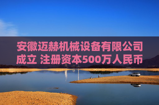 安徽迈赫机械设备有限公司成立 注册资本500万人民币