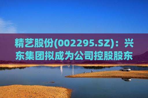 精艺股份(002295.SZ)：兴东集团拟成为公司控股股东  第1张