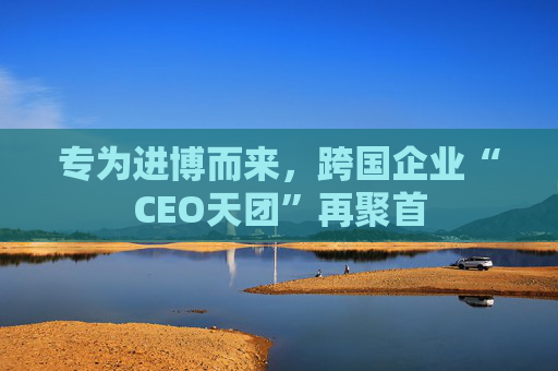 专为进博而来，跨国企业“CEO天团”再聚首  第1张