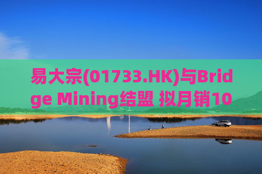 易大宗(01733.HK)与Bridge Mining结盟 拟月销10万吨蒙古优质焦煤  第1张