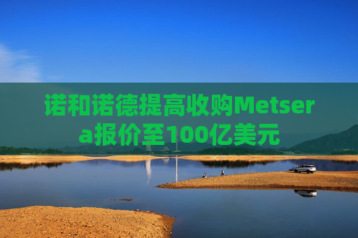 诺和诺德提高收购Metsera报价至100亿美元