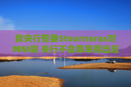 欧央行管委Stournaras对MNI称 央行不会草率得出应在下次会议降息结论
