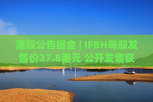 港股公告掘金 | IFBH每股发售价27.8港元 公开发售获2682.35倍认购