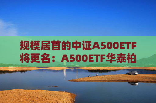 规模居首的中证A500ETF将更名：A500ETF华泰柏瑞