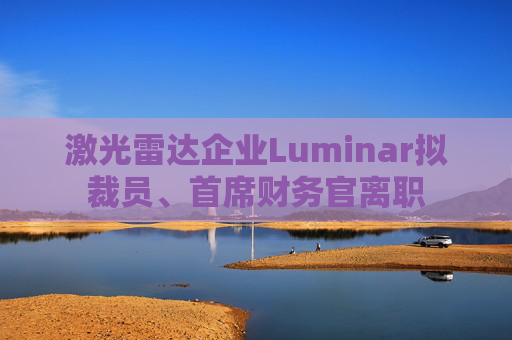 激光雷达企业Luminar拟裁员、首席财务官离职