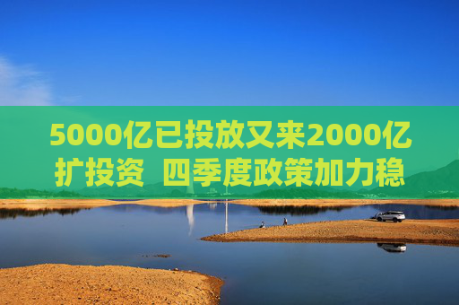 5000亿已投放又来2000亿扩投资 四季度政策加力稳增长