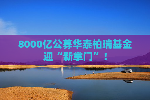8000亿公募华泰柏瑞基金迎“新掌门”！