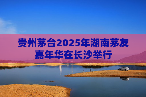 贵州茅台2025年湖南茅友嘉年华在长沙举行