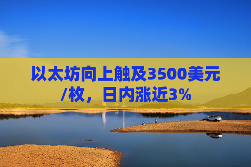 以太坊向上触及3500美元/枚，日内涨近3%