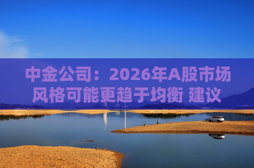 中金公司：2026年A股市场风格可能更趋于均衡 建议关注三条主线