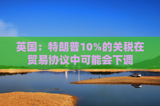 英国:特朗普10%的关税在贸易协议中可能会下调