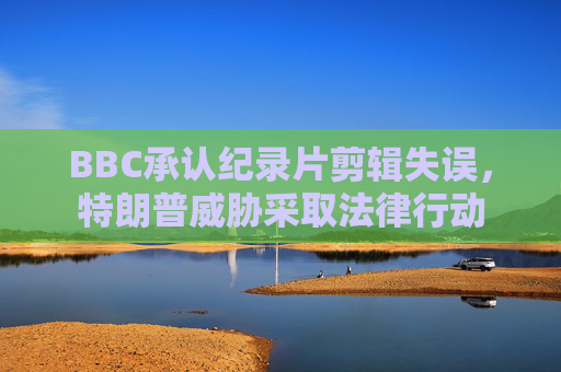 BBC承认纪录片剪辑失误，特朗普威胁采取法律行动